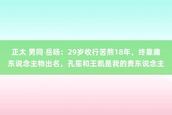 正太 男同 岳旸：29岁收行苦熬18年，终靠庸东说念主物出名，孔笙和王凯是我的贵东说念主