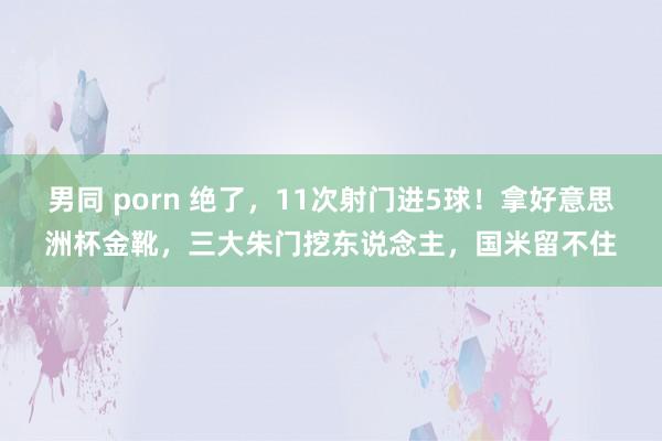 男同 porn 绝了，11次射门进5球！拿好意思洲杯金靴，三大朱门挖东说念主，国米留不住