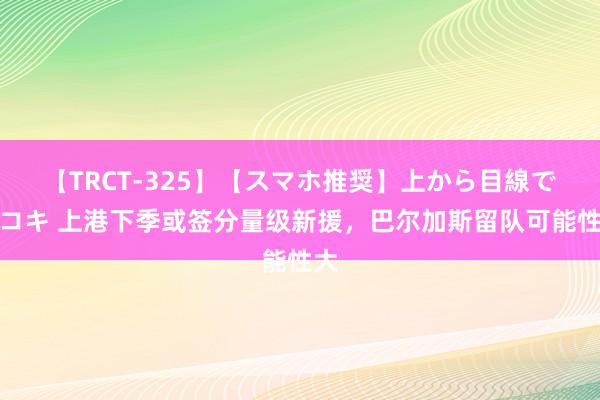 【TRCT-325】【スマホ推奨】上から目線で手コキ 上港下季或签分量级新援，巴尔加斯留队可能性大