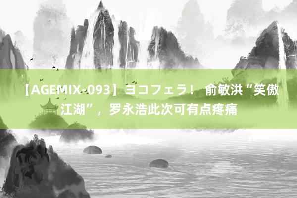 【AGEMIX-093】ヨコフェラ！ 俞敏洪“笑傲江湖”，罗永浩此次可有点疼痛