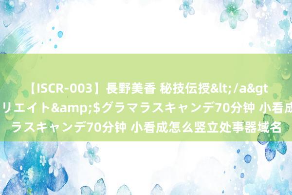 【ISCR-003】長野美香 秘技伝授</a>2011-09-08SODクリエイト&$グラマラスキャンデ70分钟 小看成怎么竖立处事器域名