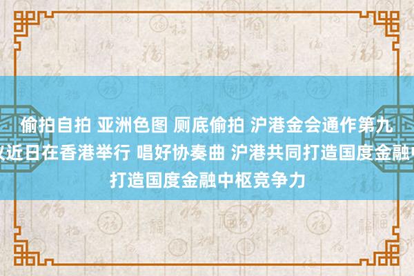 偷拍自拍 亚洲色图 厕底偷拍 沪港金会通作第九次责任会议近日在香港举行 唱好协奏曲 沪港共同打造国度金融中枢竞争力