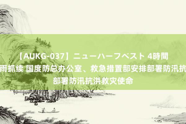 【AUKG-037】ニューハーフベスト 4時間 朔方地区降雨抓续 国度防总办公室、救急措置部安排部署防汛抗洪救灾使命