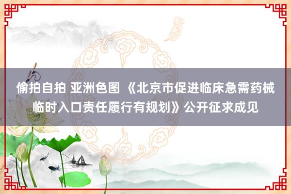 偷拍自拍 亚洲色图 《北京市促进临床急需药械临时入口责任履行有规划》公开征求成见