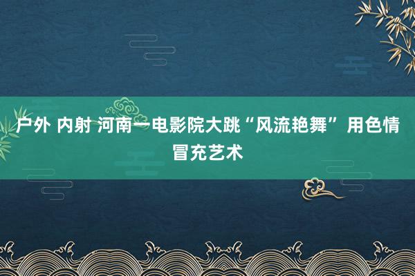 户外 内射 河南一电影院大跳“风流艳舞” 用色情冒充艺术