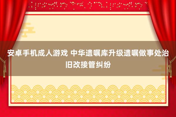 安卓手机成人游戏 中华遗嘱库升级遗嘱做事处治旧改接管纠纷