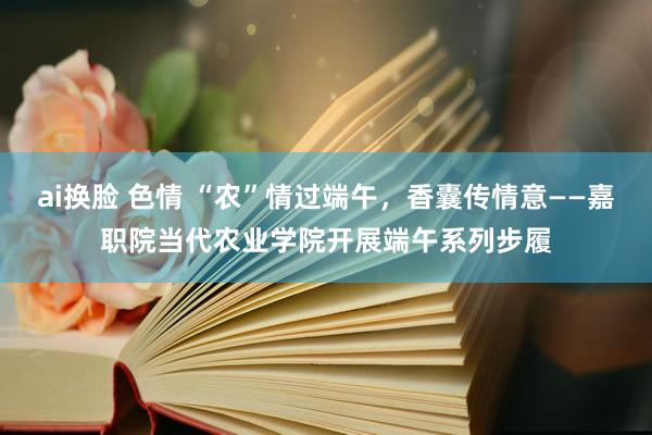 ai换脸 色情 “农”情过端午，香囊传情意——嘉职院当代农业学院开展端午系列步履