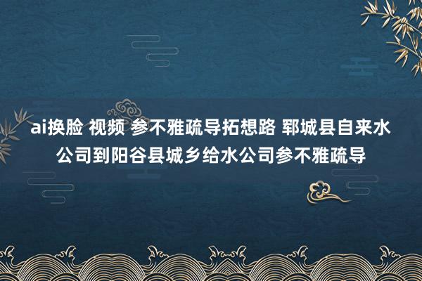 ai换脸 视频 参不雅疏导拓想路 郓城县自来水公司到阳谷县城乡给水公司参不雅疏导