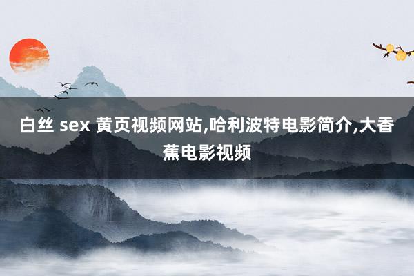 白丝 sex 黄页视频网站，哈利波特电影简介，大香蕉电影视频