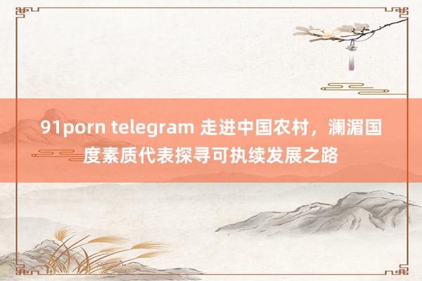 91porn telegram 走进中国农村，澜湄国度素质代表探寻可执续发展之路