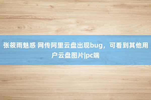 张筱雨魅惑 网传阿里云盘出现bug，可看到其他用户云盘图片|pc端