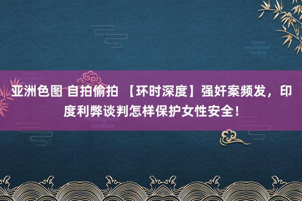 亚洲色图 自拍偷拍 【环时深度】强奸案频发，印度利弊谈判怎样保护女性安全！