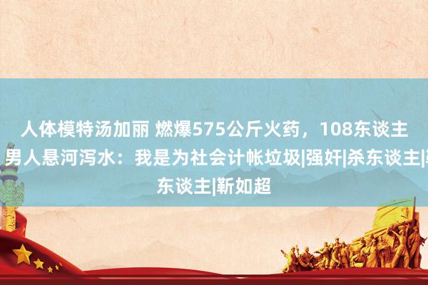 人体模特汤加丽 燃爆575公斤火药，108东谈主死灭，男人悬河泻水：我是为社会计帐垃圾|强奸|杀东谈主|靳如超