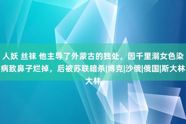 人妖 丝袜 他主导了外蒙古的独处，因千里溺女色染病致鼻子烂掉，后被苏联暗杀|博克|沙俄|俄国|斯大林