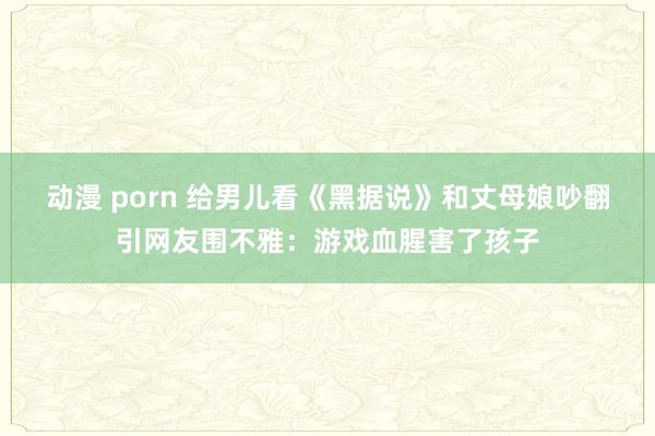 动漫 porn 给男儿看《黑据说》和丈母娘吵翻引网友围不雅：游戏血腥害了孩子