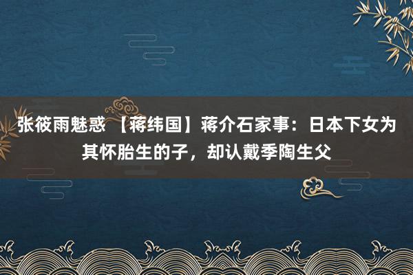 张筱雨魅惑 【蒋纬国】蒋介石家事：日本下女为其怀胎生的子，却认戴季陶生父