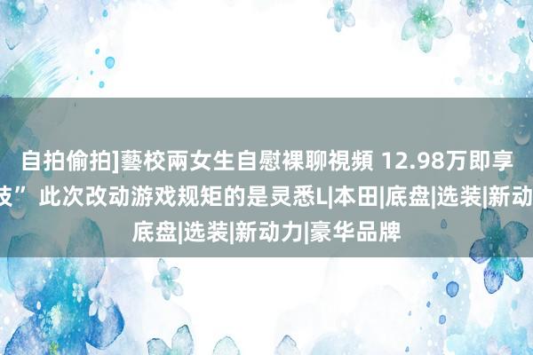 自拍偷拍]藝校兩女生自慰裸聊視頻 12.98万即享朱门“黑科技” 此次改动游戏规矩的是灵悉L|本田|底盘|选装|新动力|豪华品牌