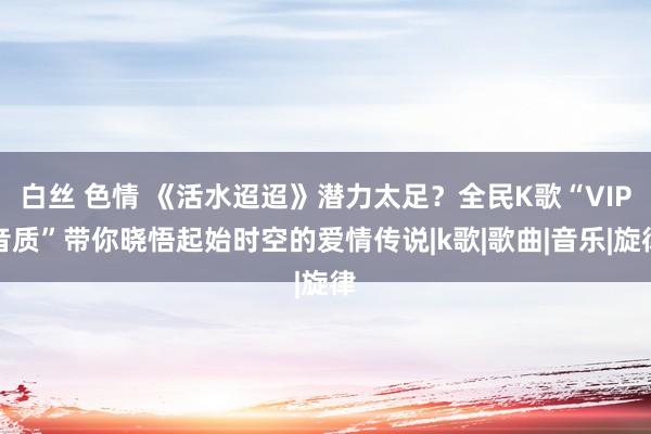 白丝 色情 《活水迢迢》潜力太足？全民K歌“VIP音质”带你晓悟起始时空的爱情传说|k歌|歌曲|音乐|旋律