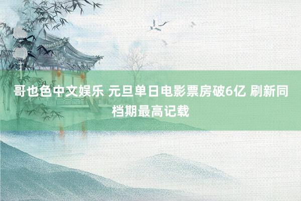 哥也色中文娱乐 元旦单日电影票房破6亿 刷新同档期最高记载